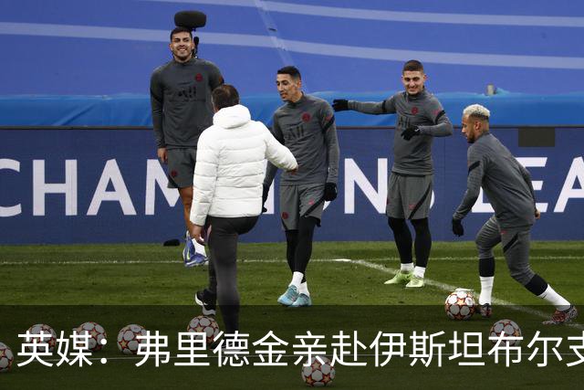 英媒：弗里德金亲赴伊斯坦布尔支持罗马，与埃弗顿形成鲜明反差